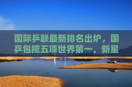 国际乒联最新排名出炉，国乒包揽五项世界第一，新星闪耀格局稳固，国际乒联排名，国乒包揽五项世界第一，新星闪耀格局稳固