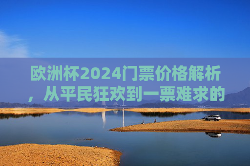 欧洲杯2024门票价格解析,从平民狂欢到一票难求的观赛经济学,欧洲杯2024门票,平民狂欢到一票难求的观赛经济学