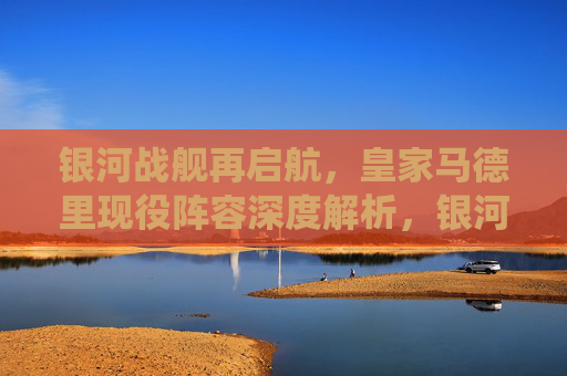 银河战舰再启航，皇家马德里现役阵容深度解析，银河战舰再启航，皇家马德里现役阵容深度解析