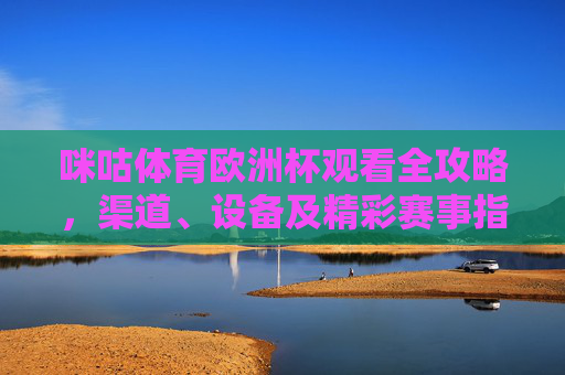 咪咕体育欧洲杯观看全攻略，渠道、设备及精彩赛事指南，咪咕体育欧洲杯观看全攻略，渠道、设备及精彩赛事指南