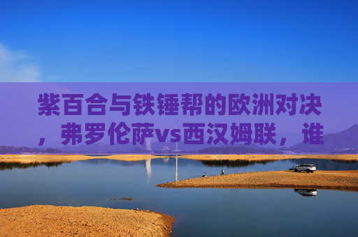 紫百合与铁锤帮的欧洲对决，弗罗伦萨vs西汉姆联，谁将笑傲赛场？紫百合VS铁锤帮，欧洲赛场谁能笑傲？