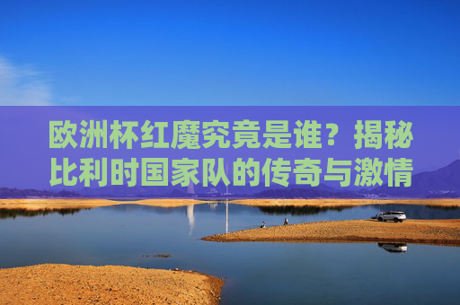 欧洲杯红魔究竟是谁？揭秘比利时国家队的传奇与激情，欧洲杯红魔，比利时国家队的传奇与激情