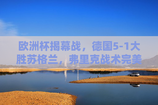欧洲杯揭幕战，德国5-1大胜苏格兰，弗里克战术完美演绎主场气势，欧洲杯揭幕战，德国5-1大胜苏格兰，弗里克战术完美演绎主场气势