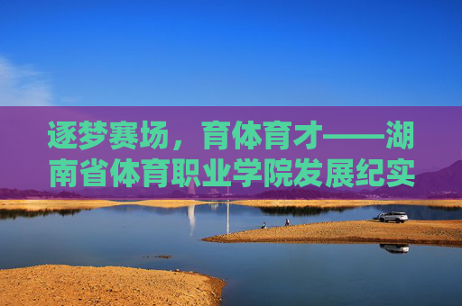 逐梦赛场,育体育才——湖南省体育职业学院发展纪实,育体育才逐赛场,湖南省体育职业学院发展纪实