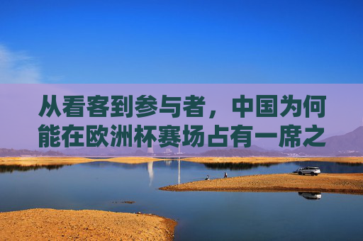 从看客到参与者,中国为何能在欧洲杯赛场占有一席之地?从看客到参与者,中国何以在欧洲杯占有一席之地