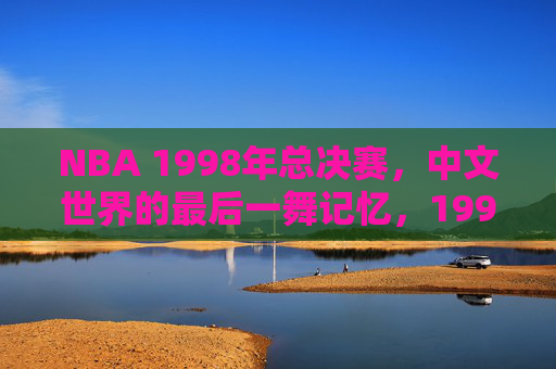 NBA 1998年总决赛,中文世界的最后一舞记忆,1998年总决赛,中文世界的最后一舞记忆