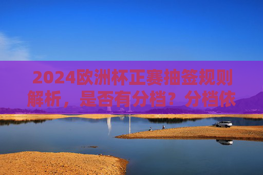 2024欧洲杯正赛抽签规则解析，是否有分档？分档依据是什么？2024欧洲杯正赛抽签规则解析，分档依据