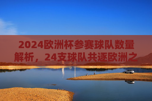 2024欧洲杯参赛球队数量解析，24支球队共逐欧洲之巅，2024欧洲杯，24支球队共逐欧洲之巅