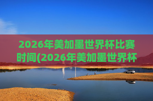 2026年美加墨世界杯比赛时间(2026年美加墨世界杯)