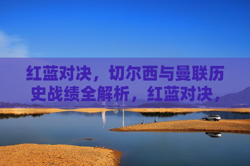 红蓝对决，切尔西与曼联历史战绩全解析，红蓝对决，切尔西与曼联历史战绩全解析