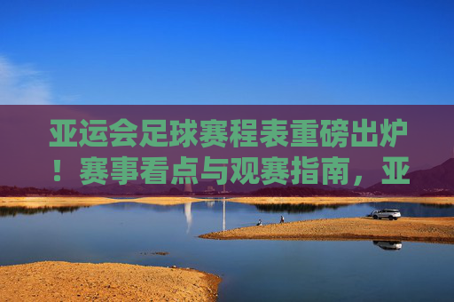 亚运会足球赛程表重磅出炉!赛事看点与观赛指南,亚运会足球赛程表重磅出炉,赛事看点与观赛指南