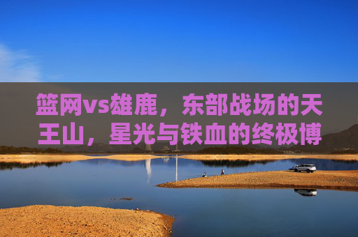 篮网vs雄鹿,东部战场的天王山,星光与铁血的终极博弈