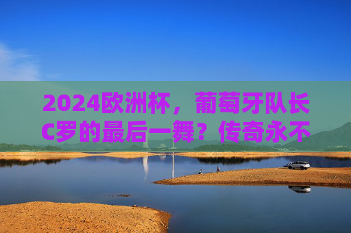 2024欧洲杯，葡萄牙队长C罗的最后一舞？传奇永不谢幕，2024欧洲杯C罗最后一舞，传奇永不谢幕