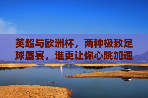英超与欧洲杯,两种极致足球盛宴,谁更让你心跳加速?英超vs欧洲杯,双倍足球盛宴,谁让你心跳狂飙?