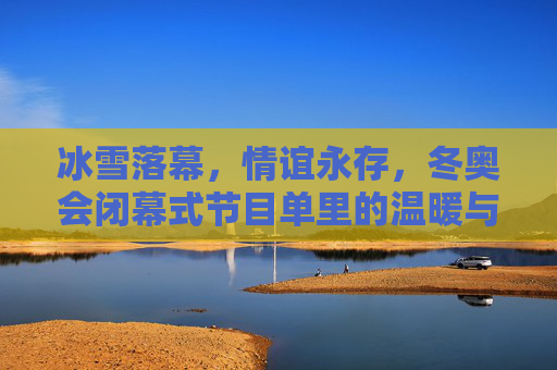 冰雪落幕，情谊永存，冬奥会闭幕式节目单里的温暖与传承，冰雪落幕，温暖永承，闭幕式情谊传承