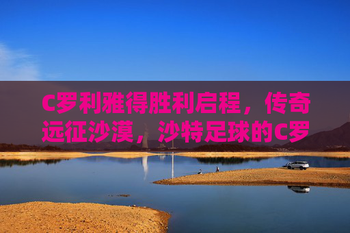 C罗利雅得胜利启程,传奇远征沙漠,沙特足球的C罗时代开启,C罗利雅得胜利启程,沙特足球C罗时代开启