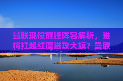 曼联现役前锋阵容解析，谁将扛起红魔进攻大旗？曼联前锋阵容解析，谁将扛起红魔进攻大旗？