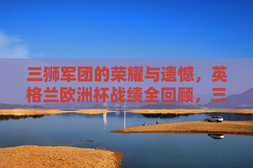 三狮军团的荣耀与遗憾，英格兰欧洲杯战绩全回顾，三狮军团欧洲杯战绩全回顾，荣耀与遗憾