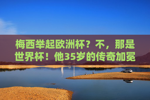 梅西举起欧洲杯？不，那是世界杯！他35岁的传奇加冕，梅西35岁终捧世界杯，传奇加冕