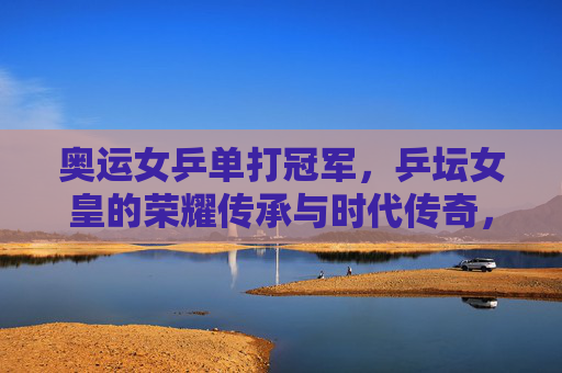 奥运女乒单打冠军,乒坛女皇的荣耀传承与时代传奇,奥运女乒单打冠军,乒坛女皇的荣耀传承与时代传奇