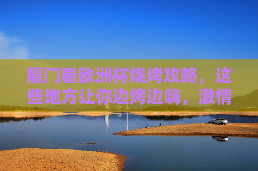 厦门看欧洲杯烧烤攻略,这些地方让你边烤边嗨,激情加倍!厦门欧洲杯烧烤攻略,边烤边嗨,激情加倍!