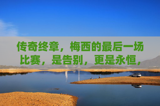 传奇终章，梅西的最后一场比赛，是告别，更是永恒，梅西传奇终章，告别，亦是永恒