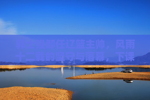 郭士强卸任辽篮主帅,风雨十二载的坚守与落幕,下课背后的多重考量,郭士强辽篮主帅生涯落幕,风雨十二载坚守,卸任背后多重考量