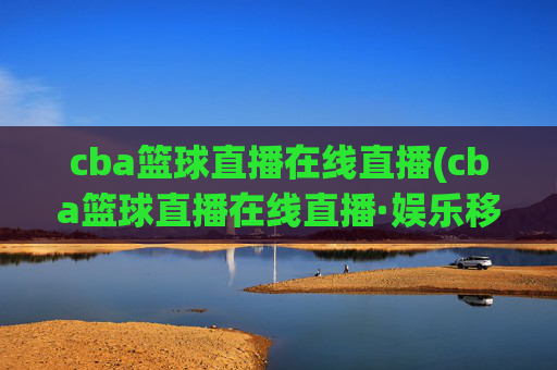 cba篮球直播在线直播(cba篮球直播在线直播·娱乐移动.新玩法.top)