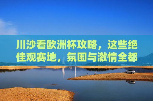 川沙看欧洲杯攻略,这些绝佳观赛地,氛围与激情全都有!川沙欧洲杯观赛攻略,氛围与激情全都有