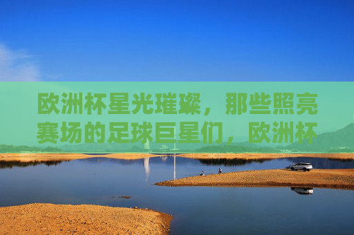 欧洲杯星光璀璨，那些照亮赛场的足球巨星们，欧洲杯星光，巨星照亮赛场
