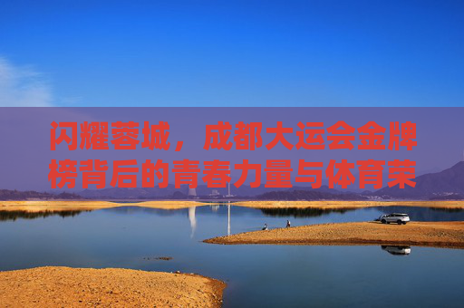 闪耀蓉城，成都大运会金牌榜背后的青春力量与体育荣光，蓉城闪耀，成都大运会金牌榜的青春荣光