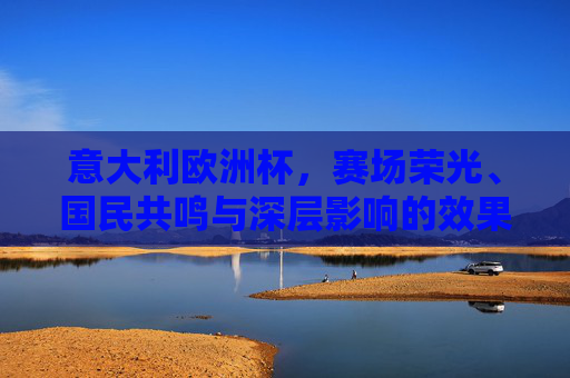 意大利欧洲杯,赛场荣光、国民共鸣与深层影响的效果全景,意大利欧洲杯,赛场荣光、国民共鸣与深层影响全景