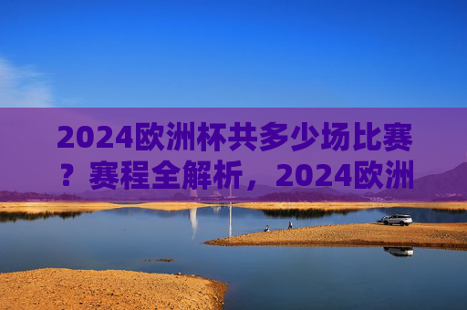2024欧洲杯共多少场比赛？赛程全解析，2024欧洲杯比赛场次与赛程全解析