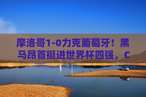 摩洛哥1-0力克葡萄牙!黑马昂首挺进世界杯四强,C罗含泪告别,摩洛哥1-0力克葡萄牙!黑马挺进四强C罗含泪告别