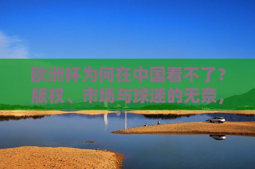 欧洲杯为何在中国看不了？版权、市场与球迷的无奈，欧洲杯中国看不了，版权、市场与球迷的无奈