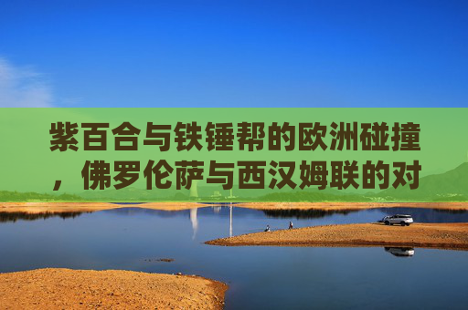 紫百合与铁锤帮的欧洲碰撞,佛罗伦萨与西汉姆联的对决史,紫百合与铁锤帮的欧洲对决史