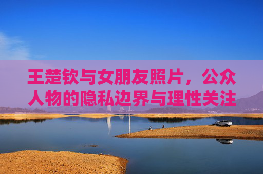 王楚钦与女朋友照片,公众人物的隐私边界与理性关注,王楚钦女友照片,公众人物隐私边界与理性关注