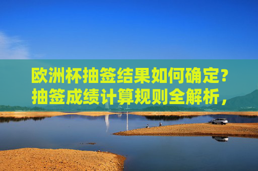 欧洲杯抽签结果如何确定?抽签成绩计算规则全解析,欧洲杯抽签结果确定与成绩计算规则全解析