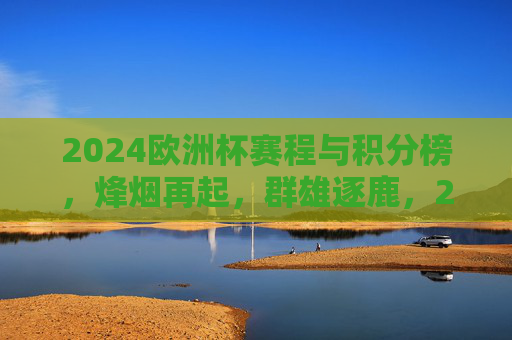2024欧洲杯赛程与积分榜,烽烟再起,群雄逐鹿,2024欧洲杯赛程与积分榜,烽烟再起,群雄逐鹿