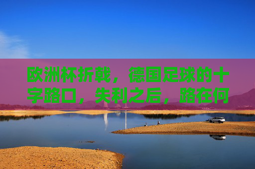 欧洲杯折戟,德国足球的十字路口,失利之后,路在何方?欧洲杯折戟,德国足球十字路口,路在何方?