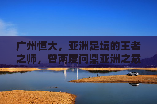 广州恒大,亚洲足坛的王者之师,曾两度问鼎亚洲之巅,广州恒大,两度问鼎亚洲的王者之师