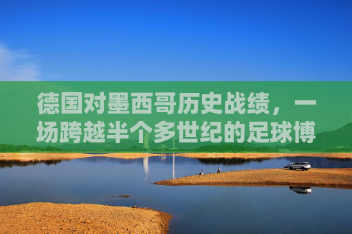 德国对墨西哥历史战绩,一场跨越半个多世纪的足球博弈,德国墨西哥,跨越半个多世纪的足球博弈