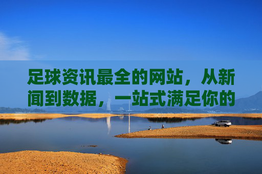足球资讯最全的网站,从新闻到数据,一站式满足你的足坛信息需求,足球资讯一站全,新闻数据全覆盖