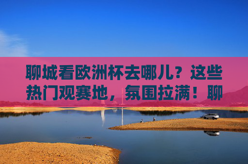聊城看欧洲杯去哪儿?这些热门观赛地,氛围拉满!聊城欧洲杯观赛地,氛围拉满的热门去处