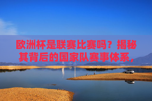 欧洲杯是联赛比赛吗?揭秘其背后的国家队赛事体系,欧洲杯国家队赛事体系揭秘,非联赛的本质
