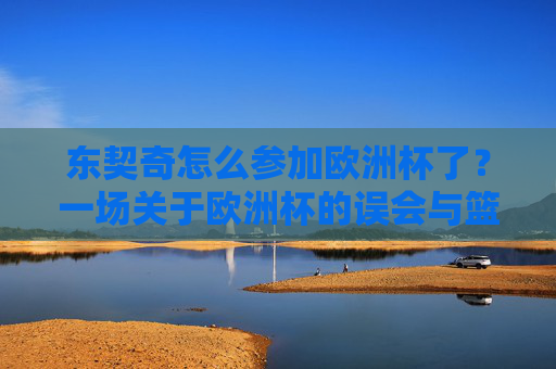 东契奇怎么参加欧洲杯了？一场关于欧洲杯的误会与篮球巨星的欧锦赛征程，东契奇欧锦赛征程，一场欧洲杯误会的篮球巨星