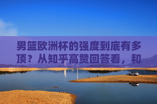 男篮欧洲杯的强度到底有多顶?从知乎高赞回答看,和NBA、CBA差距在哪,为什么说它是世界篮坛试金石,男篮欧洲杯强度解析,与NBA/CBA差距何在,为何堪称世界篮坛试金石