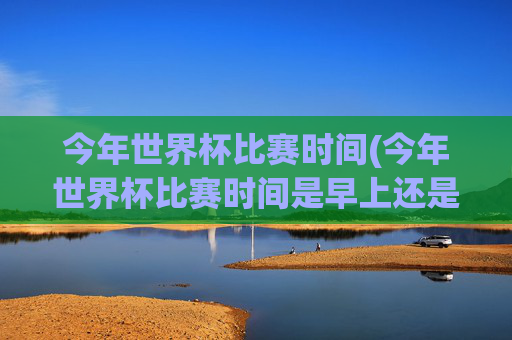 今年世界杯比赛时间(今年世界杯比赛时间是早上还是晚上)今年世界杯比赛时间,早上还是晚上?