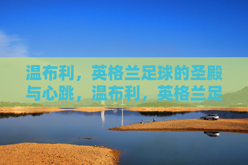 温布利,英格兰足球的圣殿与心跳,温布利,英格兰足球的圣殿与心跳