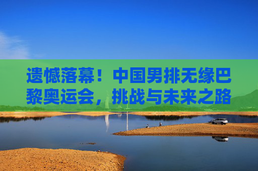 遗憾落幕!中国男排无缘巴黎奥运会,挑战与未来之路,遗憾落幕,中国男排无缘巴黎奥运会,挑战与未来之路